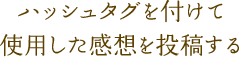 ハッシュタグを付けて使用した感想を投稿する